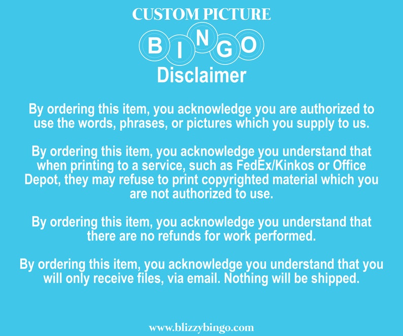 May include: Blue background with the words "CUSTOM PICTURE" and "BINGO" in white letters. The text "Disclaimer" is in white letters with a black outline. The text below explains that by ordering this item, you acknowledge that you are authorized to use the words, phrases, or pictures you supply. It also states that you understand that when printing to a service, such as FedEx/Kinkos or Office Depot, they may refuse to print copyrighted material which you are not authorized to use. The text also states that there are no refunds for work performed and that you will only receive files via email. Nothing will be shipped. The text "www.blizzybingo.com" is at the bottom of the image.