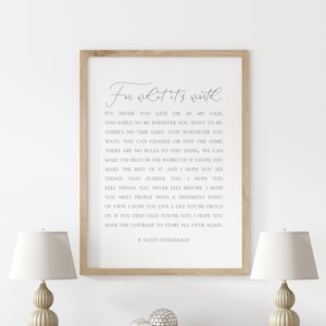 May include: A framed print with a white background and black text. The text is a quote by F. Scott Fitzgerald that reads "In what it's worth. It's never too late or in my case too early to be whoever you want to be. There's no time limit, stop whenever you want. You can change or stay the same. There are no rules to this thing, we can make the best or the worst of it. I hope you make the best of it. And I hope you see things that scare you. I hope you feel things you never felt before. I hope you meet people with a different point of view. I hope you live a life you're proud of. If you find that you're not, I hope you have the courage to start all over again."