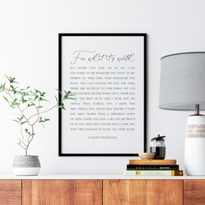 May include: Black and white printable wall art with a quote by F. Scott Fitzgerald. The quote reads "For what it's worth, it's never too late, or in my case, too early to be whoever you want to be. There's no time limit, stop whenever you want, you can change or stay the same. There are no rules to this thing, we can make the best or the worst of it. I hope you make the best of it. And I hope you see things that startle you. I hope you feel things you never felt before. I hope you meet people with a different point of view. I hope you live a life you're proud of. If you find that you're not, I hope you have the courage to start all over again."