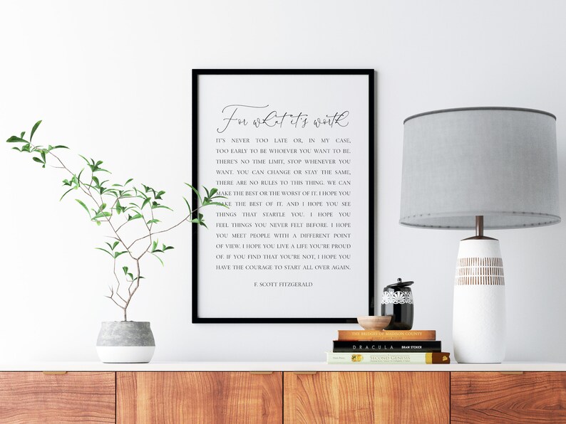 May include: Black and white printable wall art with a quote by F. Scott Fitzgerald. The quote reads "For what it's worth, it's never too late, or in my case, too early to be whoever you want to be. There's no time limit, stop whenever you want, you can change or stay the same. There are no rules to this thing, we can make the best or the worst of it. I hope you make the best of it. And I hope you see things that startle you. I hope you feel things you never felt before. I hope you meet people with a different point of view. I hope you live a life you're proud of. If you find that you're not, I hope you have the courage to start all over again."