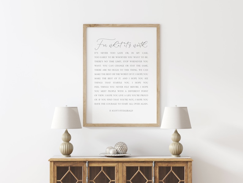 May include: A framed print with a white background and black text. The text is a quote by F. Scott Fitzgerald that reads "In what it's worth. It's never too late or in my case too early to be whoever you want to be. There's no time limit, stop whenever you want. You can change or stay the same. There are no rules to this thing, we can make the best or the worst of it. I hope you make the best of it. And I hope you see things that scare you. I hope you feel things you never felt before. I hope you meet people with a different point of view. I hope you live a life you're proud of. If you find that you're not, I hope you have the courage to start all over again."