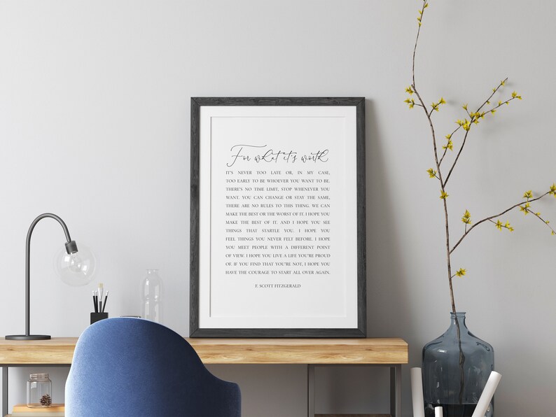 May include: A framed print with a white background and black text. The text reads "For what it's worth... It's never too late or in my case, too early to be whatever you want to be. There's no time limit, stop whenever you want. You can change or stay the same. There are no rules to the things we can make the best or the worst of. I hope you make the best of it, and I hope you see things that give you hope. I hope you feel things you never felt before. I hope you meet people with a different point of view. I hope you learn something. I hope one of the things you learn is not all you have the courage to start over again. - J. Scott Fitzgerald"