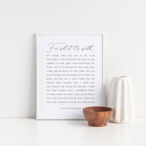 May include: A white framed print with a black and white quote by F. Scott Fitzgerald. The quote reads "For what it's worth, it's never too late or in my case too early to be whoever you want to be. There's no time limit, stop whenever you want, you can change or stay the same. There are no rules to this thing, we can make the rest or the worst of it. I hope you make the best of it and I hope you see things that startle you. I hope you feel things you never felt before. I hope you meet people with a different point of view. I hope you live a life you're proud of. If you find that you're not, I hope you have the courage to start all over again."