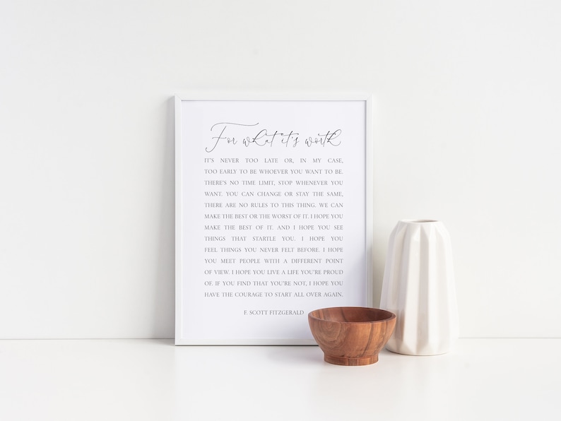 May include: A white framed print with a black and white quote by F. Scott Fitzgerald. The quote reads "For what it's worth, it's never too late or in my case too early to be whoever you want to be. There's no time limit, stop whenever you want, you can change or stay the same. There are no rules to this thing, we can make the rest or the worst of it. I hope you make the best of it and I hope you see things that startle you. I hope you feel things you never felt before. I hope you meet people with a different point of view. I hope you live a life you're proud of. If you find that you're not, I hope you have the courage to start all over again."