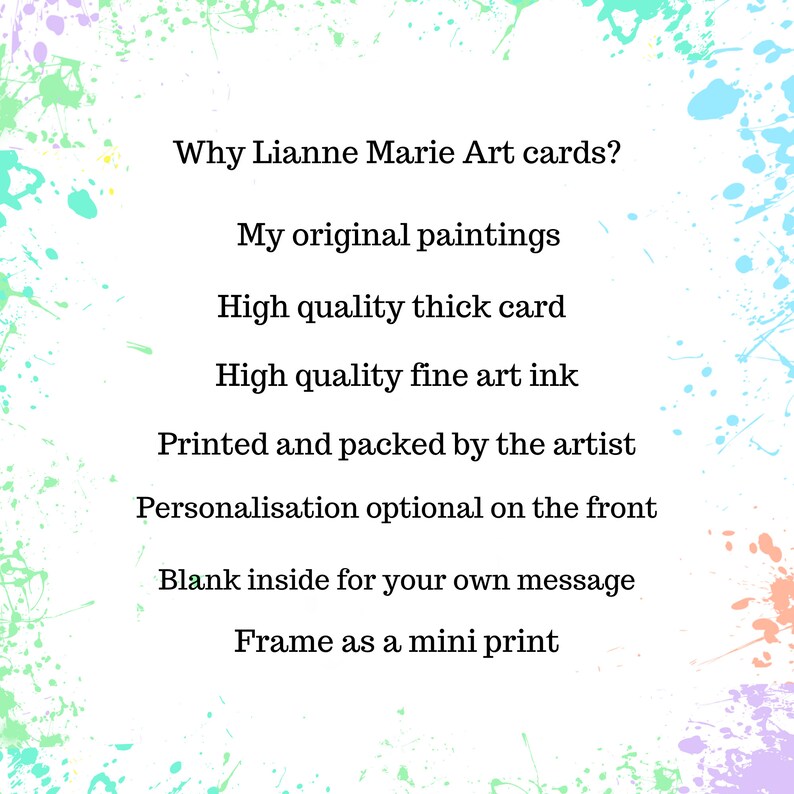 May include: A white background with colorful paint splatters around the edges. The text "Why Lianne Marie Art cards?" is at the top of the image. The text below lists the reasons why these art cards are special: "My original paintings", "High quality thick card", "High quality fine art ink", "Printed and packed by the artist", "Personalisation optional on the front", "Blank inside for your own message", and "Frame as a mini print".