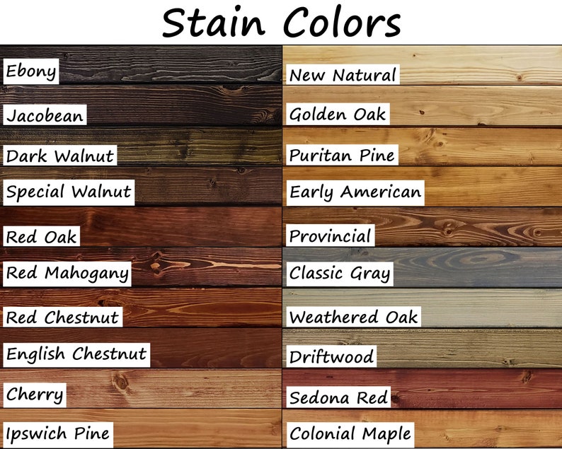 Ebony, Jacobean, Dark Walnut, Special Walnut, Red Oak, Red Mahogany, Red Chestnut, English Chestnut, Cherry, Ipswich Pine, Colonial Maple, Golden Oak, Provincial, Early American, Puritan Pine, Natural, Classic Gray, Weathered Oak, Driftwood, Sedona