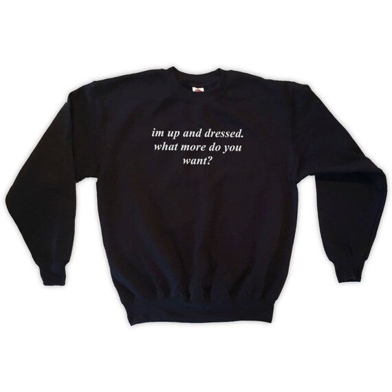 SWEATSHIRT I'M UP AND DRESSED WHAT MORE DO YOU WANT UNISEX SIZES S M L XL