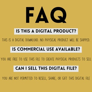 May include: A yellow background with black text that reads "FAQ". The text below asks "Is this a digital product?" and answers "This is a digital download. No physical product will be shipped.". The next question is "Is commercial use available?" and the answer is "You are free to use this file to create physical products to sell". The final question is "Can I sell this digital file?" and the answer is "You are not permitted to resell, share, or gift this digital file".