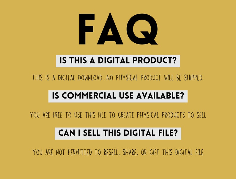 May include: A yellow background with black text that reads "FAQ". The text below asks "Is this a digital product?" and answers "This is a digital download. No physical product will be shipped.". The next question is "Is commercial use available?" and the answer is "You are free to use this file to create physical products to sell". The final question is "Can I sell this digital file?" and the answer is "You are not permitted to resell, share, or gift this digital file".