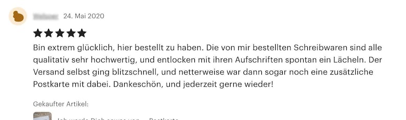 May include: Five star review for a product with the text "Bin extrem gl&uuml;cklich, hier bestellt zu haben. Die von mir bestellten Schreibwaren sind alle qualitativ sehr hochwertig, und entlocken mit ihren Aufschriften spontan ein L&auml;cheln. Der Versand selbst ging blitzschnell, und netterweise war dann sogar noch eine zus&auml;tzliche Postkarte mit dabei. Dankesch&ouml;n, und jederzeit gerne wieder!" and the text "Gekaufter Artikel:"