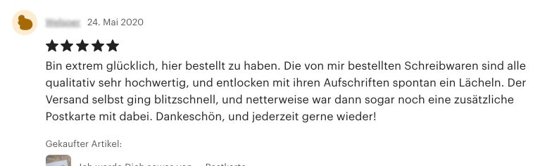 May include: Five star review of a product with the text "Bin extrem gl&uuml;cklich, hier bestellt zu haben. Die von mir bestellten Schreibwaren sind alle qualitativ sehr hochwertig, und entlocken mit ihren Aufschriften spontan ein L&auml;cheln. Der Versand selbst ging blitzschnell, und netterweise war dann sogar noch eine zus&auml;tzliche Postkarte mit dabei. Dankesch&ouml;n, und jederzeit gerne wieder!" and the text "Gekaufter Artikel:"