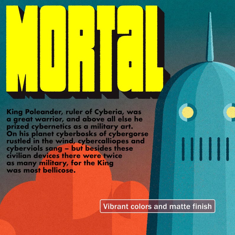 May include: A retro-style illustration of a robot with a blue helmet and a yellow face. The robot is standing in front of a red and orange background with the word "MORTAL" in yellow letters. The text below the image reads "King Poleander, ruler of Cyberia, was a great warrior, and above all else he prized cybernetics as a military art. On his planet cyberbosks of cybergorse rustled in the wind, cybercalliopes and cyberviols sang - but besides these civilian devices there were twice as many military, for the King was most bellicose. Vibrant colors and matte finish."