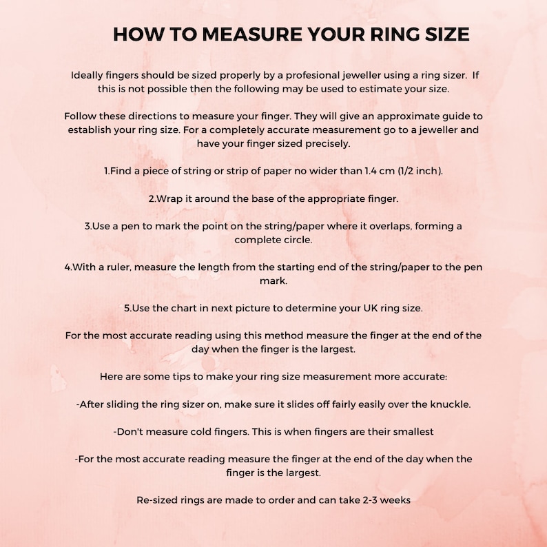 May include: Pink and white graphic with instructions on how to measure your ring size using a string or strip of paper. The text includes the following instructions: 1. Find a piece of string or strip of paper no wider than 1/2 inch. 2. Wrap it around the base of the appropriate finger. 3. Use a pen to mark the point on the string/paper where it overlaps, forming a complete circle. 4. With a ruler, measure the length from the starting end of the string/paper to the pen mark. 5. Use the chart in next picture to determine your UK ring size.