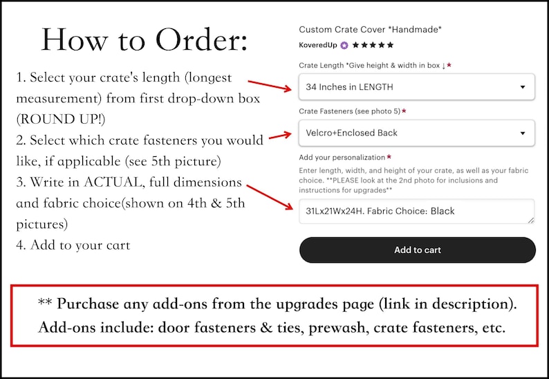 May include: A screenshot of an Etsy shop listing for a custom crate cover. The listing includes a drop-down menu to select the crate length, a drop-down menu to select the crate fasteners, and a text box to enter the dimensions and fabric choice. The text "34 Inches in LENGTH" is visible in the crate length drop-down menu. The text "Velcro+Enclosed Back" is visible in the crate fasteners drop-down menu. The text "31Lx21Wx24H. Fabric Choice: Black" is visible in the text box. The text "Add to cart" is visible on a button. The text "** Purchase any add-ons from the upgrades page (link in description). Add-ons include: door fasteners & ties, prewash, crate fasteners, etc." is visible at the bottom of the image.