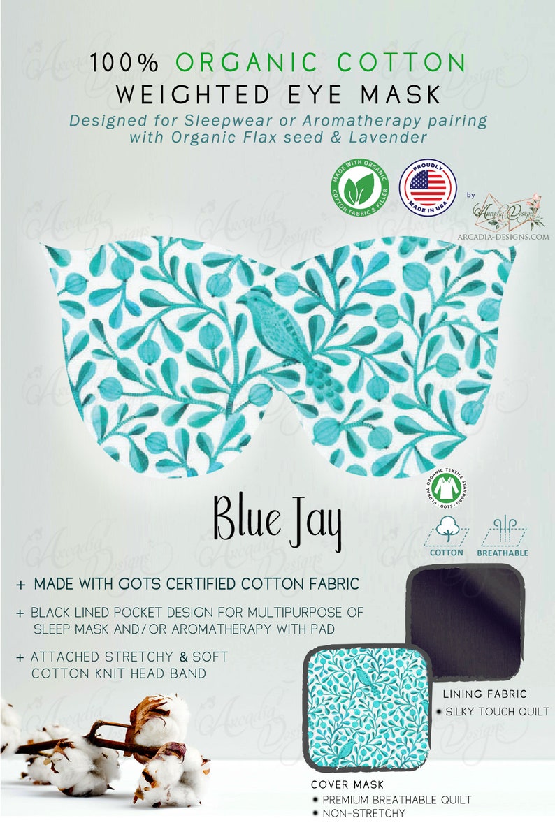 May include: Blue Jay weighted eye mask made with GOTS certified organic cotton fabric. The mask features a black lined pocket for aromatherapy with a pad and a stretchy cotton knit headband. The mask is designed for sleepwear or aromatherapy pairing with organic flax seed and lavender.