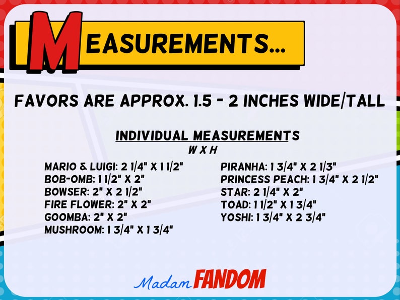 May include: A colorful graphic with the word "MEASUREMENTS" and character measurements. Favors are approx. 1.5 - 2 inches wide/tall. Includes measurements for Mario & Luigi, Bob-omb, Bowser, Fire Flower, Goomba, Mushroom, Piranha, Princess Peach, Star, Toad, and Yoshi.