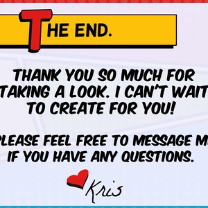May include: A comic-style graphic with the words "THE END" in a yellow and red banner. Below, text reads "THANK YOU SO MUCH FOR TAKING A LOOK. I CAN'T WAIT TO CREATE FOR YOU!" and "PLEASE FEEL FREE TO MESSAGE ME IF YOU HAVE ANY QUESTIONS." A red heart and the name "Kris" are at the bottom.