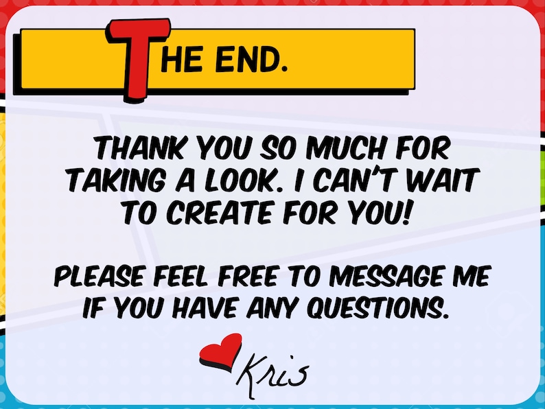 May include: A comic-style graphic with the words "THE END" in a yellow and red banner. Below, text reads "THANK YOU SO MUCH FOR TAKING A LOOK. I CAN'T WAIT TO CREATE FOR YOU!" and "PLEASE FEEL FREE TO MESSAGE ME IF YOU HAVE ANY QUESTIONS." A red heart and the name "Kris" are at the bottom.