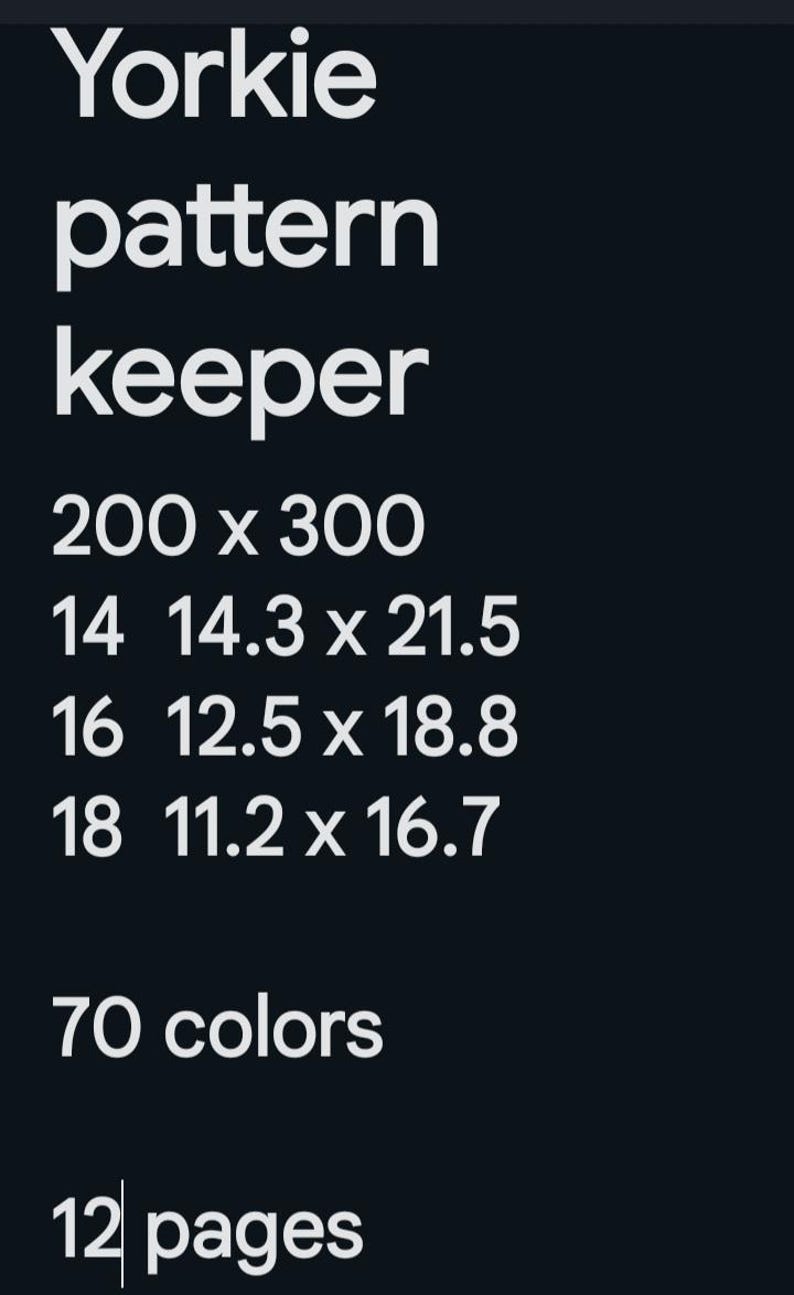 May include: A pattern keeper for a Yorkie dog breed. The pattern is 200 x 300 inches and has 70 colors. It includes 12 pages with different sizes: 14 inches by 14.3 inches by 21.5 inches, 16 inches by 12.5 inches by 18.8 inches, and 18 inches by 11.2 inches by 16.7 inches.