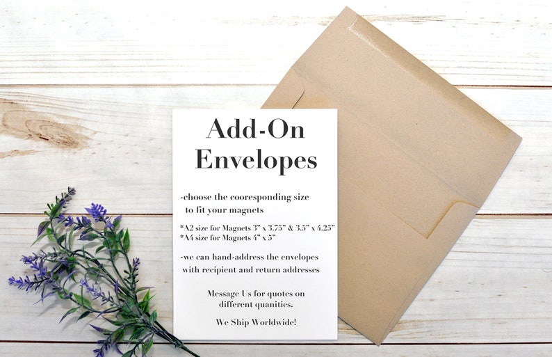 May include: White card with black text that reads "Add-On Envelopes". The text explains that the envelopes are available in two sizes to fit magnets: A2 size for magnets 3" x 3.75" & 3.5" x 4.25" and A4 size for magnets 4" x 3". The card also states that the envelopes can be hand-addressed with recipient and return addresses. The card concludes with "Message Us for quotes on different quantities. We Ship Worldwide!"