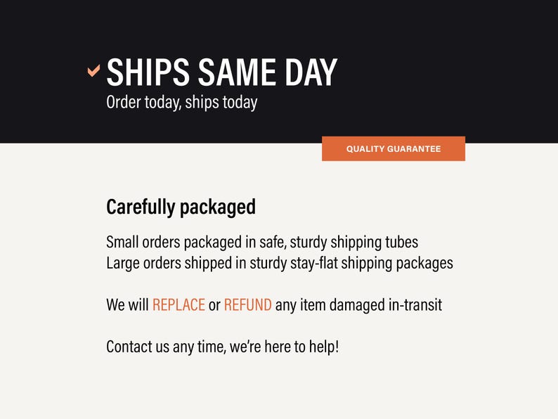 May include: A graphic with a black header containing the white text SHIPS SAME DAY and a checkmark. Below, an orange box reads QUALITY GUARANTEE. The white body text states Carefully packaged, small orders in tubes, large in flat packages.