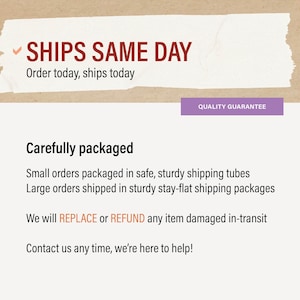 May include: Text on a white background with a red checkmark reads "SHIPS SAME DAY" and "Order today, ships today". Below the text is a purple button that reads "QUALITY GUARANTEE". The text below the button reads "Carefully packaged", "Small orders packaged in safe, sturdy shipping tubes", "Large orders shipped in sturdy stay-flat shipping packages", "We will REPLACE or REFUND any item damaged in-transit", and "Contact us any time, we're here to help!"