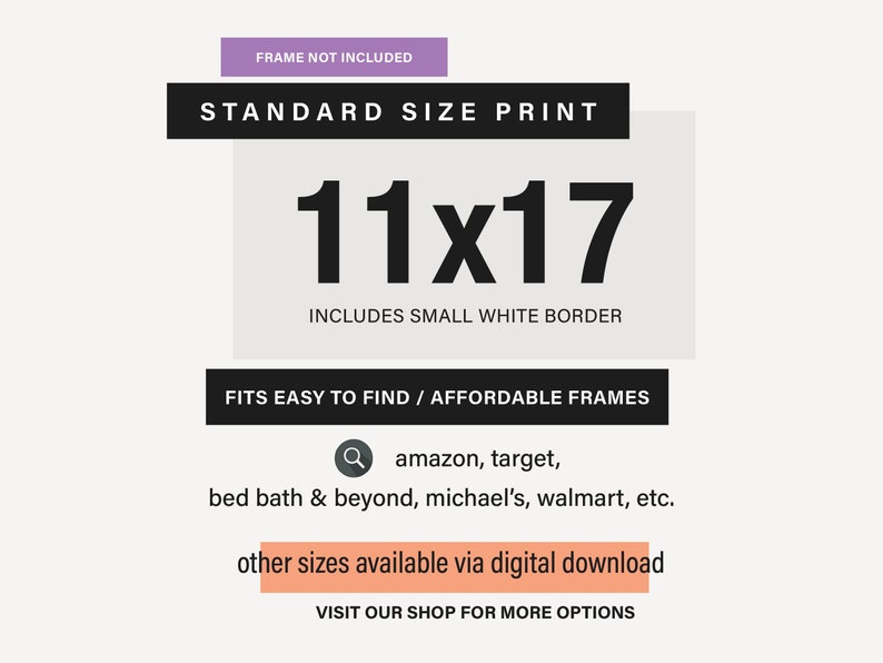 May include: A white and black graphic with the text "STANDARD SIZE PRINT" and "11x17" in large black font. The text "INCLUDES SMALL WHITE BORDER" is below the number. The text "FITS EASY TO FIND / AFFORDABLE FRAMES" is below the border text. The text "amazon, target, bed bath & beyond, michael's, walmart, etc." is below the frames text. The text "other sizes available via digital download" is in a peach colored box. The text "VISIT OUR SHOP FOR MORE OPTIONS" is below the peach colored box.