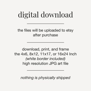 May include: Digital download text graphic with the words "digital download" in large font at the top. The text below explains that the files will be uploaded to Etsy after purchase. The text also describes the sizes available for download, print, and framing: 4x6, 8x12, 11x17, or 16x24 inches. The text also states that the files include a white border and are high resolution JPG art files. The final line of text states that nothing is physically shipped.