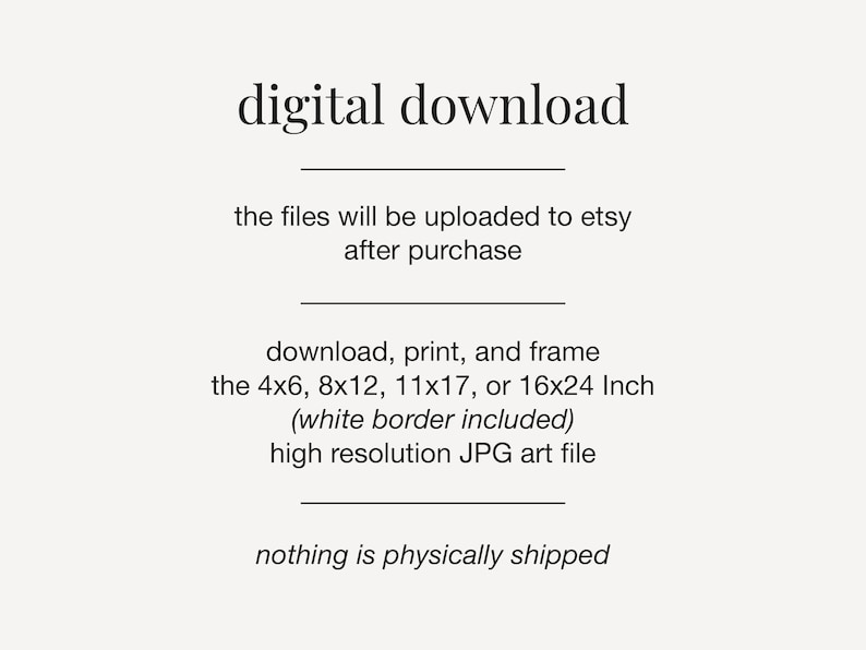 May include: Digital download text graphic with the words "digital download" in large font at the top. The text below explains that the files will be uploaded to Etsy after purchase. The text also describes the sizes available for download, print, and framing: 4x6, 8x12, 11x17, or 16x24 inches. The text also states that the files include a white border and are high resolution JPG art files. The final line of text states that nothing is physically shipped.