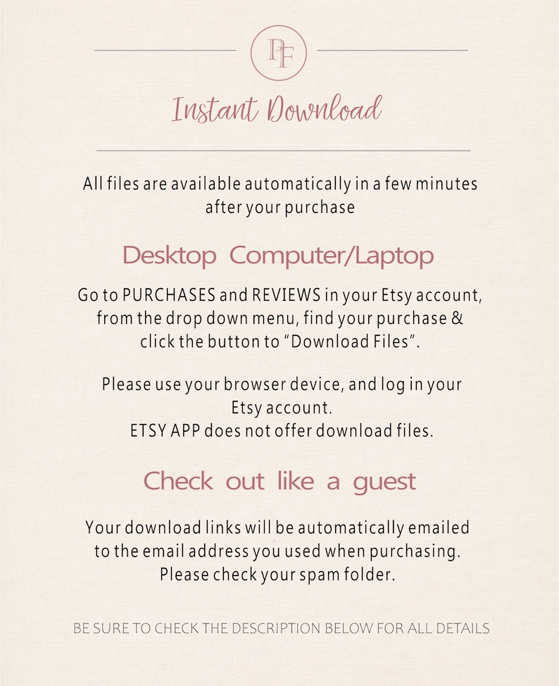 May include: Text on a white background with the words "Instant Download" and instructions on how to download digital files from Etsy. The text says to go to Purchases and Reviews in your Etsy account, find your purchase, and click the button to "Download Files". It also says to use your browser device and log in to your Etsy account. The text says that the Etsy app does not offer download files. The text also says that your download links will be automatically emailed to the email address you used when purchasing. It also says to check your spam folder. The text also says "Be sure to check the description below for all details."
