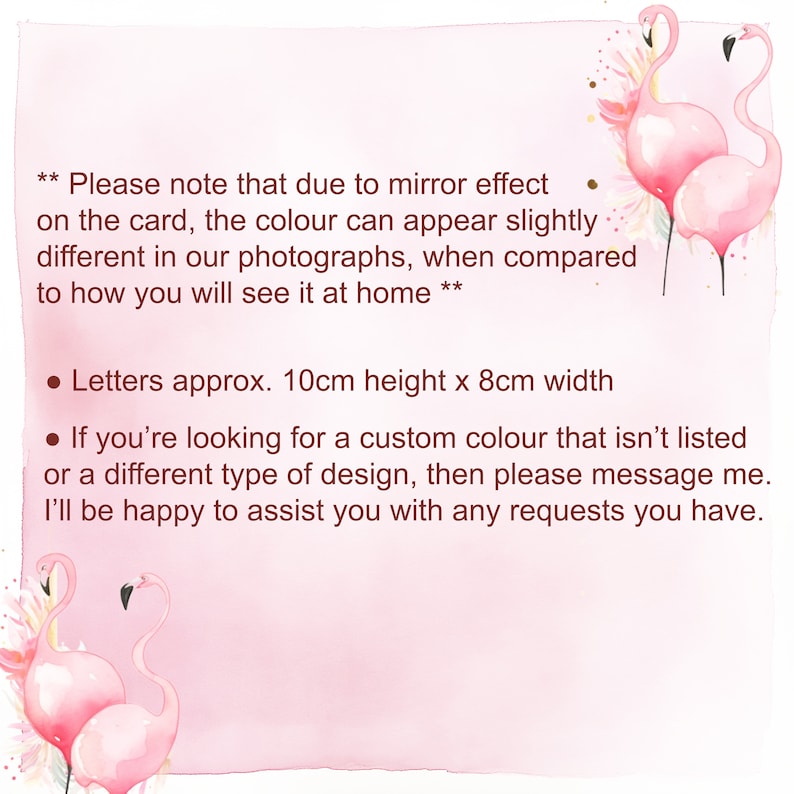 May include: Pink flamingo illustration with text that reads: "Please note that due to mirror effect on the card, the colour can appear slightly different in our photographs, when compared to how you will see it at home. Letters approx. 10cm height x 8cm width. If you're looking for a custom colour that isn't listed or a different type of design, then please message me. I'll be happy to assist you with any requests you have."