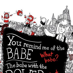 A3 print illustrating the song lyrics from 'Dance Magic', from the film Labyrinth. Illustrated characters and places from the Labyrinth world border the song lyrics.
"You remind me of the babe."
"What babe?"