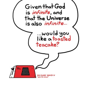 A print featuring a quote from Talkie Toaster - a character from the British sitcom, Red Dwarf.
"The question is this... Given that God is infinite and that the Universe is also infinite... would you like a toasted teacake?"
