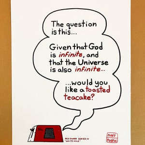 A print featuring a quote from Talkie Toaster - a character from the British sitcom, Red Dwarf.
"The question is this... Given that God is infinite and that the Universe is also infinite... would you like a toasted teacake?"