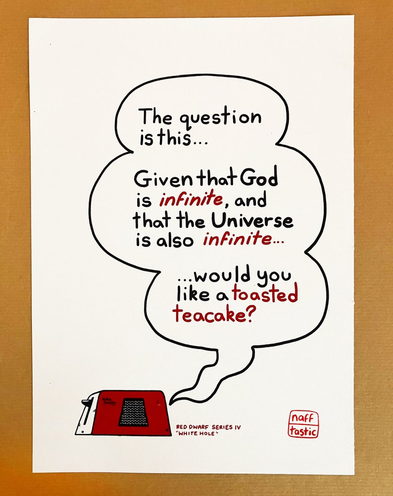 A print featuring a quote from Talkie Toaster - a character from the British sitcom, Red Dwarf.
"The question is this... Given that God is infinite and that the Universe is also infinite... would you like a toasted teacake?"