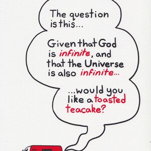 A print featuring a quote from Talkie Toaster - a character from the British sitcom, Red Dwarf.
"The question is this... Given that God is infinite and that the Universe is also infinite... would you like a toasted teacake?"