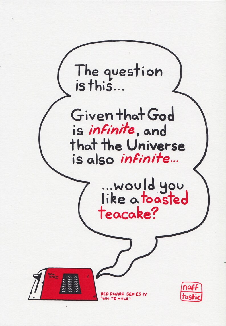 A print featuring a quote from Talkie Toaster - a character from the British sitcom, Red Dwarf.
"The question is this... Given that God is infinite and that the Universe is also infinite... would you like a toasted teacake?"