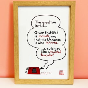 A print featuring a quote from Talkie Toaster - a character from the British sitcom, Red Dwarf.
"The question is this... Given that God is infinite and that the Universe is also infinite... would you like a toasted teacake?"