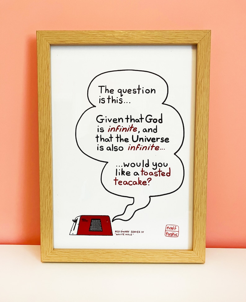 A print featuring a quote from Talkie Toaster - a character from the British sitcom, Red Dwarf.
"The question is this... Given that God is infinite and that the Universe is also infinite... would you like a toasted teacake?"