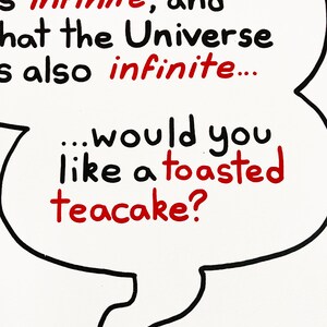 A print featuring a quote from Talkie Toaster - a character from the British sitcom, Red Dwarf.
"The question is this... Given that God is infinite and that the Universe is also infinite... would you like a toasted teacake?"