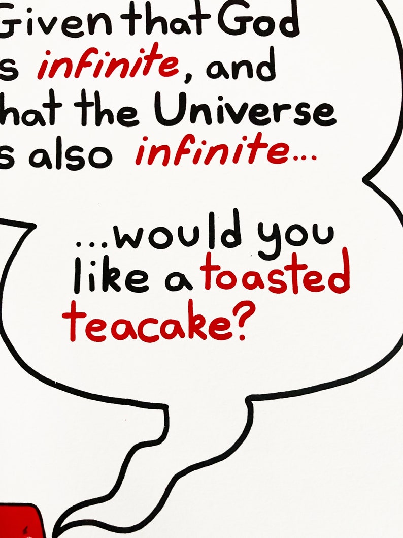 A print featuring a quote from Talkie Toaster - a character from the British sitcom, Red Dwarf.
"The question is this... Given that God is infinite and that the Universe is also infinite... would you like a toasted teacake?"