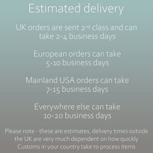 UK orders are sent 2nd class and can take 2-4 business days. European orders can take 5-10 business days. Mainland USA orders can take 7-15 business days. Everywhere else can take 10-20 business days. Please note - these are estimates