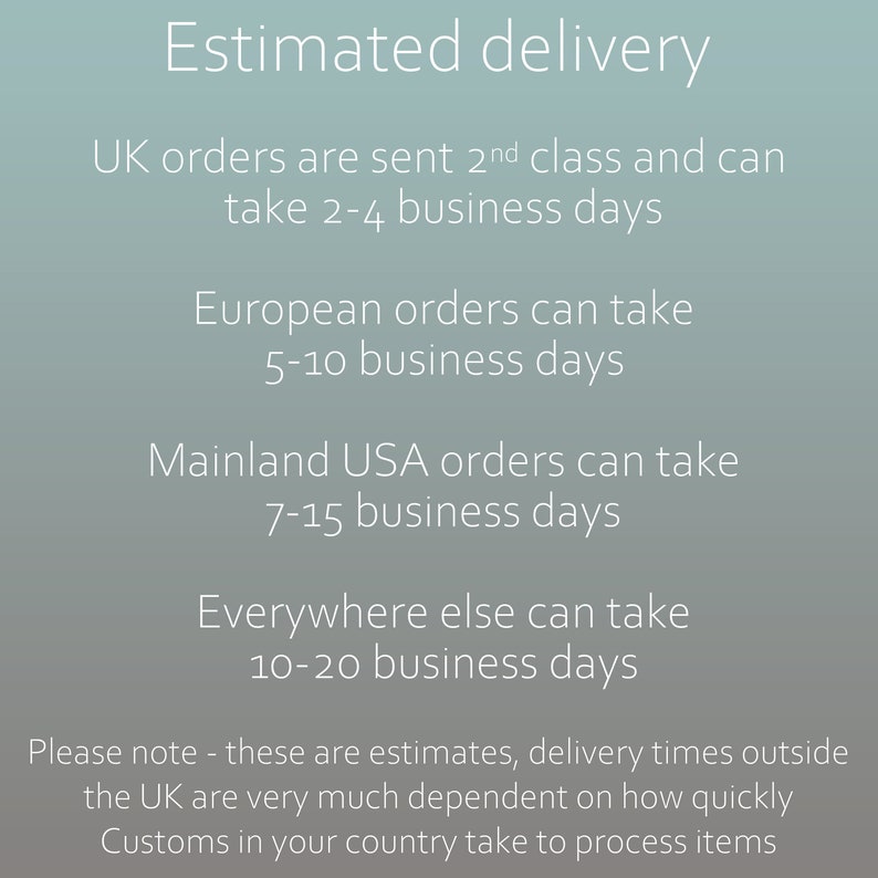 UK orders are sent 2nd class and can take 2-4 business days. European orders can take 5-10 business days. Mainland USA orders can take 7-15 business days. Everywhere else can take 10-20 business days. Please note - these are estimates