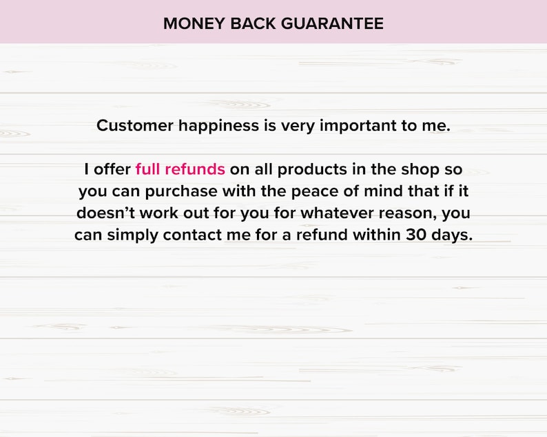 May include: A white wood background with a pink banner at the top that says "MONEY BACK GUARANTEE". The text below the banner says "Customer happiness is very important to me. I offer full refunds on all products in the shop so you can purchase with the peace of mind that if it doesn't work out for you for whatever reason, you can simply contact me for a refund within 30 days."