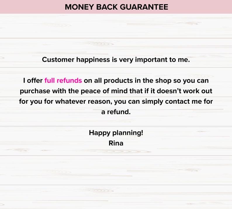May include: A pink and white woodgrain background with a pink text overlay that reads "MONEY BACK GUARANTEE". The text below reads "Customer happiness is very important to me. I offer full refunds on all products in the shop so you can purchase with the peace of mind that if it doesn't work out for you for whatever reason, you can simply contact me for a refund. Happy planning! Rina."