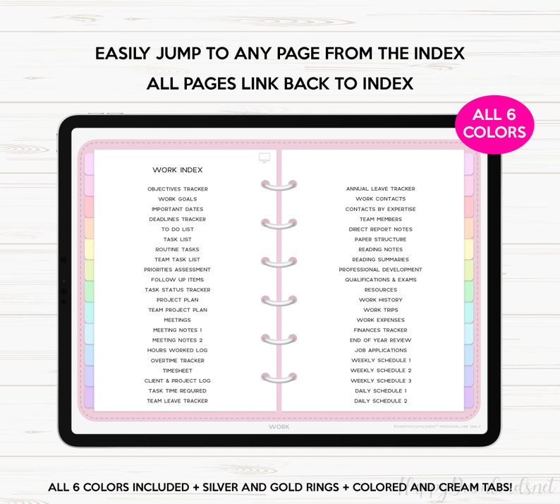 May include: A pink and white digital planner with a tabbed index for work. The index includes categories like "Objectives Tracker", "Work Goals", "Important Dates", "Deadlines Tracker", "To Do List", "Task List", "Routine Tasks", "Team Task List", "Priorities Assessment", "Follow Up Items", "Task Status Tracker", "Project Plan", "Team Project Plan", "Meetings", "Meeting Notes 1", "Meeting Notes 2", "Hours Worked Log", "Overtime Tracker", "Timesheet", "Client & Project Log", "Task Time Required", "Team Leave Tracker", "Annual Leave Tracker", "Work Contacts", "Contacts by Expertise", "Team Members", "Direct Report Notes", "Paper Structure", "Reading Notes", "Reading Summaries", "Professional Development", "Qualifications & Exams", "Resources", "Work History", "Work Trips", "Work Expenses", "Finances Tracker", "End of Year Review", "Job Applications", "Weekly Schedule 1", "Weekly Schedule 2", "Weekly Schedule 3", "Daily Schedule 1", "Daily Schedule 2". The text "ALL 6 COLORS" is in a pink box in the upper right corner of the image.