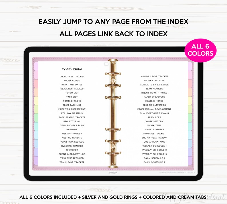 May include: A pink and white digital planner with gold rings. The planner has a tabbed index with the word "WORK" at the top. The index includes categories such as "Objectives Tracker", "Work Goals", "Important Dates", "Deadlines Tracker", "To Do List", "Task List", "Routine Tasks", "Team Task List", "Priorities Assessment", "Follow Up Items", "Task Status Tracker", "Project Plan", "Team Project Plan", "Meetings", "Meeting Notes 1", "Meeting Notes 2", "Hours Worked Log", "Overtime Tracker", "Timesheet", "Client & Project Log", "Task Time Required", "Team Leave Tracker", "Annual Leave Tracker", "Work Contacts", "Contacts by Expertise", "Team Members", "Direct Report Notes", "Paper Structure", "Reading Notes", "Reading Summaries", "Professional Development", "Qualifications & Exams", "Resources", "Work History", "Work Trips", "Work Expenses", "Finances Tracker", "End of Year Review", "Job Applications", "Weekly Schedule 1", "Weekly Schedule 2", "Weekly Schedule 3", "Daily Schedule 1", "Daily Schedule 2". The text "ALL 6 COLORS" is in a pink box in the upper right corner of the image.