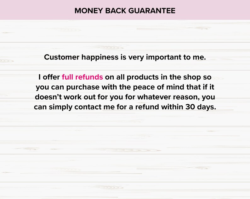 May include: A white wood background with pink text that reads "MONEY BACK GUARANTEE". The text below reads "Customer happiness is very important to me. I offer full refunds on all products in the shop so you can purchase with the peace of mind that if it doesn't work out for you for whatever reason, you can simply contact me for a refund within 30 days."