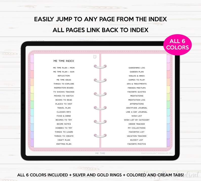 May include: A digital planner with a pink cover and a white index page. The index page lists categories for a planner, such as "Me Time Plan", "Reflection", "Things to Explore", "Inspiration Board", "TV Shows Tracker", "Movies to Watch", "Books to Read", "Places to Visit", "Travel Plan", "Classes Info", "Food & Drink", "Recipes to Try", "Recipe Notes", "Hobbies to Try", "Things to Learn", "Things to Create", "Craft Plan", "Knitting Plan", "Gardening Log", "Garden Plan", "Walks & Hikes", "Games to Play", "Spa & Treatments", "Friends Meetups", "Favorite Quotes", "Meditations", "Meditation Log", "Affirmations", "Gratitude Journal", "Line a Day Journal", "Wish List", "Wish List by Category", "Order Tracker", "My Collections", "Favorites List", "Vacation Tracker", "Bucket List", "Favorite Photos". The planner has six different colored tabs and silver and gold rings.