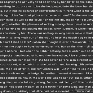 May include: A black and white illustration of a book with text that reads "Alice was beginning to get very tired of sitting by her sister on the bank, and of having nothing to do: once or twice she had peeped into the book her sister was reading, but it had no pictures or conversations in it, "and what is the use of a book," thought Alice "without pictures or conversations?" So she was considering in her own mind (as well as she could, for the hot day made her feel very sleepy and stupid), whether the pleasure of making a daisy-chain would be worth the trouble of getting up and picking the daisies, when suddenly a White Rabbit with pink eyes ran close by her. There was nothing so very remarkable in that; nor did Alice think it so very much out of the way to hear the Rabbit say to itself, "Oh dear! Oh dear! I shall be late!" (when she thought it over afterwards, it occurred to her that she ought to have wondered at this, but at the time it all seemed quite natural); but when the Rabbit actually took a watch out of its waistcoat-pocket, and looked at it, and then hurried on, Alice started to her feet, for it flashed across her mind that she had never before seen a rabbit with either a waistcoat-pocket, or a watch to take out of it, and burning with curiosity, she ran across the field after it, and fortunately was just in time to see it pop down a large rabbit-hole under the hedge. In another moment down went Alice after it, never once considering how in the world she was to get out again. Either the well was very deep, or she fell very slowly, for she had plenty of time as she went The rabbit-hole went straight on like a tunnel for some way, and then dipped suddenly down, so suddenly that Alice had not a moment to think about stopping"